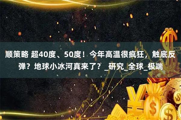 顺策略 超40度、50度！今年高温很疯狂，触底反弹？地球小冰河真来了？_研究_全球_极端