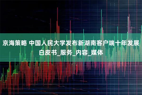京海策略 中国人民大学发布新湖南客户端十年发展白皮书_服务_内容_媒体