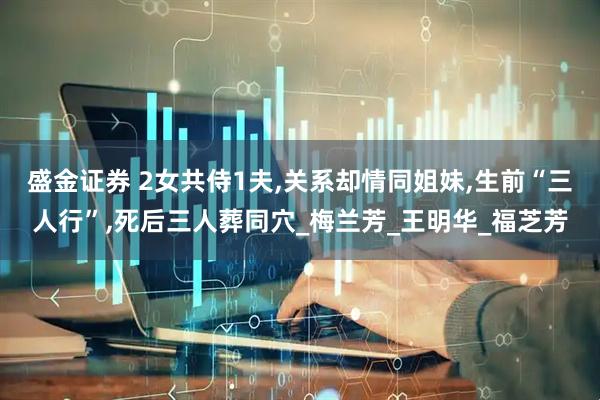 盛金证券 2女共侍1夫,关系却情同姐妹,生前“三人行”,死后三人葬同穴_梅兰芳_王明华_福芝芳