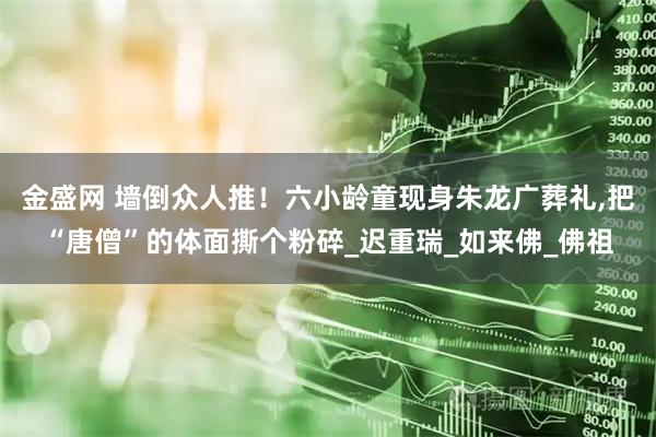 金盛网 墙倒众人推！六小龄童现身朱龙广葬礼,把“唐僧”的体面撕个粉碎_迟重瑞_如来佛_佛祖
