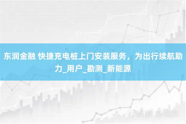 东润金融 快捷充电桩上门安装服务，为出行续航助力_用户_勘测_新能源