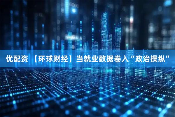 优配资 【环球财经】当就业数据卷入“政治操纵”