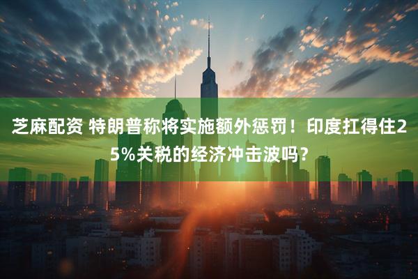 芝麻配资 特朗普称将实施额外惩罚！印度扛得住25%关税的经济冲击波吗？