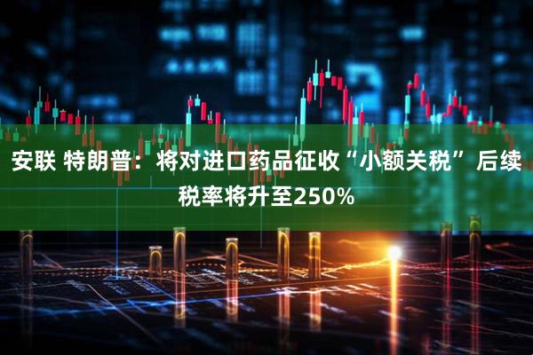 安联 特朗普：将对进口药品征收“小额关税” 后续税率将升至250%