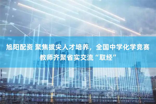 旭阳配资 聚焦拔尖人才培养，全国中学化学竞赛教师齐聚省实交流“取经”