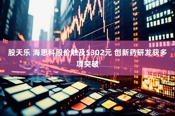 股天乐 海思科股价触及5302元 创新药研发获多项突破