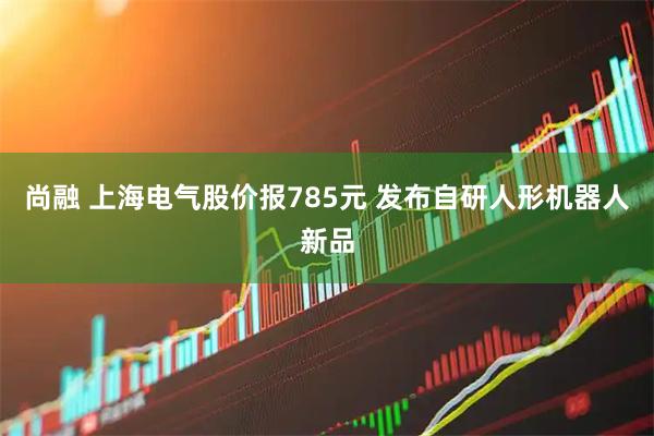 尚融 上海电气股价报785元 发布自研人形机器人新品