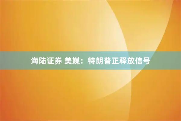 海陆证券 美媒：特朗普正释放信号