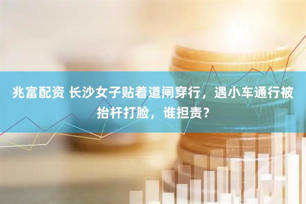 兆富配资 长沙女子贴着道闸穿行，遇小车通行被抬杆打脸，谁担责？