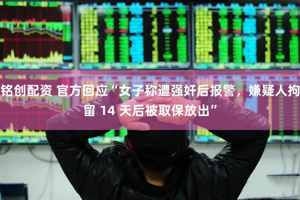 铭创配资 官方回应“女子称遭强奸后报警，嫌疑人拘留 14 天后被取保放出”