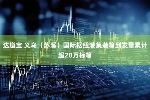 达道宝 义乌（苏溪）国际枢纽港集装箱到发量累计超20万标箱