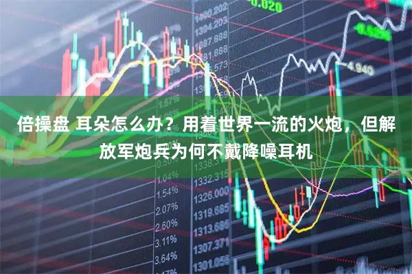 倍操盘 耳朵怎么办？用着世界一流的火炮，但解放军炮兵为何不戴降噪耳机