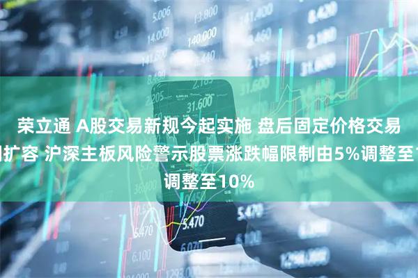 荣立通 A股交易新规今起实施 盘后固定价格交易机制扩容 沪深主板风险警示股票涨跌幅限制由5%调整至10%