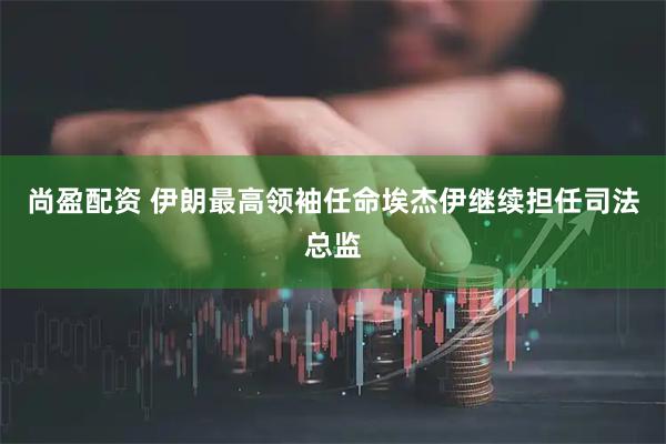 尚盈配资 伊朗最高领袖任命埃杰伊继续担任司法总监